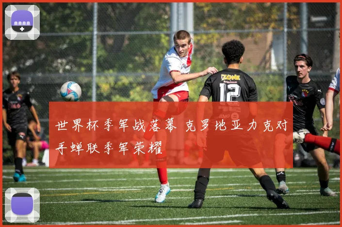 世界杯季军战落幕 克罗地亚力克对手蝉联季军荣耀