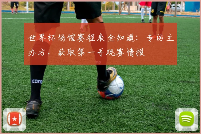 世界杯场馆赛程表全知道：专访主办方，获取第一手观赛情报