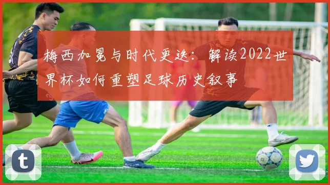 梅西加冕与时代更迭：解读2022世界杯如何重塑足球历史叙事