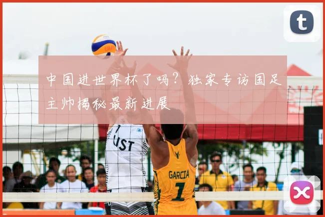 中国进世界杯了吗？独家专访国足主帅揭秘最新进展