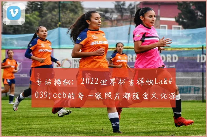 专访揭秘:2022世界杯吉祥物La'eeb的每一张照片都蕴含文化深意