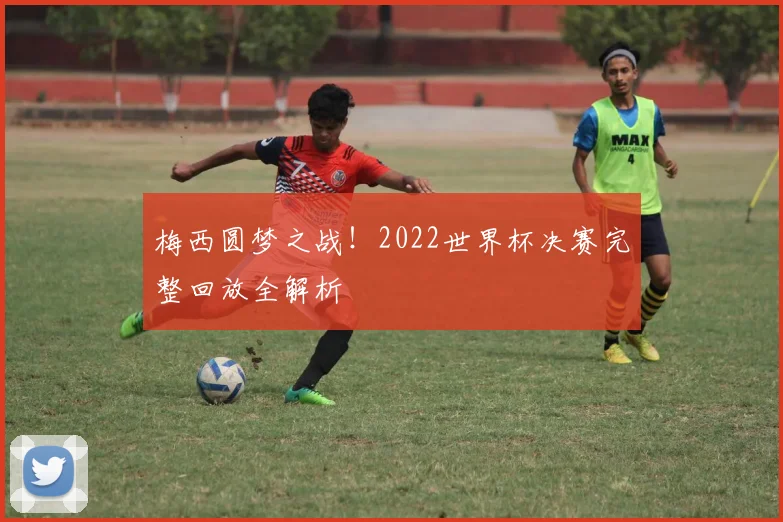 梅西圆梦之战！2022世界杯决赛完整回放全解析