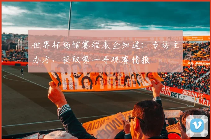 世界杯场馆赛程表全知道:专访主办方,获取第一手观赛情报