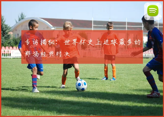 专访揭秘:世界杯史上进球最多的那场经典对决
