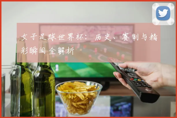 女子足球世界杯：历史、赛制与精彩瞬间全解析