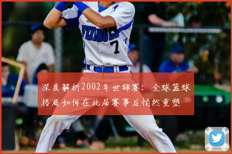 深度解析2002年世锦赛:全球篮球格局如何在此届赛事后悄然重塑