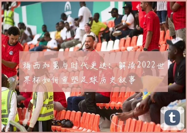 梅西加冕与时代更迭：解读2022世界杯如何重塑足球历史叙事