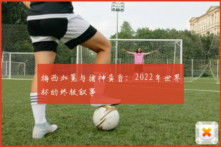 梅西加冕与诸神黄昏：2022年世界杯的终极叙事
